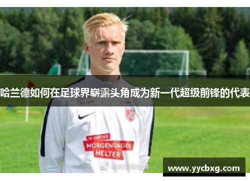 哈兰德如何在足球界崭露头角成为新一代超级前锋的代表